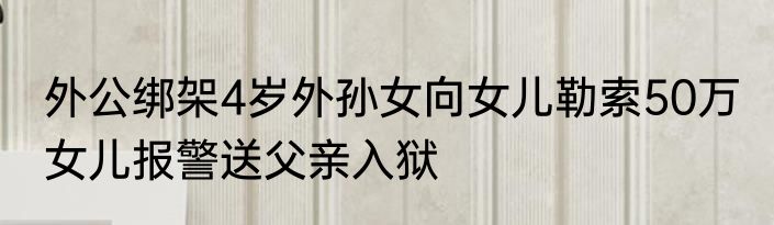 外公绑架4岁外孙女向女儿勒索50万 女儿报警送父亲入狱