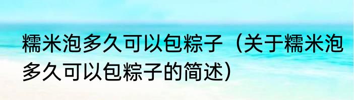 糯米泡多久可以包粽子（关于糯米泡多久可以包粽子的简述）