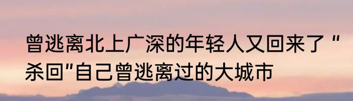 曾逃离北上广深的年轻人又回来了 “杀回”自己曾逃离过的大城市