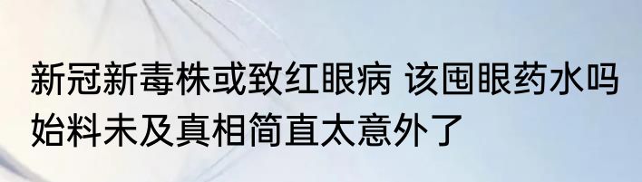 新冠新毒株或致红眼病 该囤眼药水吗 始料未及真相简直太意外了