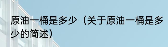 原油一桶是多少（关于原油一桶是多少的简述）