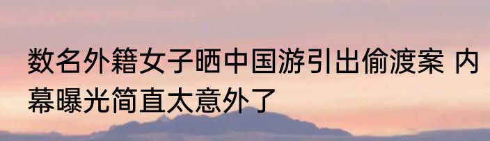 数名外籍女子晒中国游引出偷渡案 内幕曝光简直太意外了