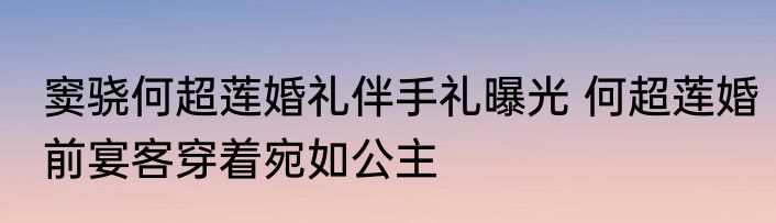 窦骁何超莲婚礼伴手礼曝光 何超莲婚前宴客穿着宛如公主