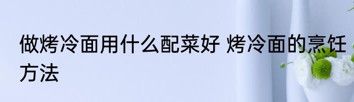做烤冷面用什么配菜好 烤冷面的烹饪方法