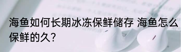 海鱼如何长期冰冻保鲜储存 海鱼怎么保鲜的久？