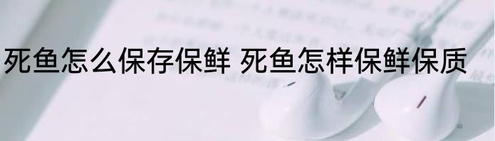 死鱼怎么保存保鲜 死鱼怎样保鲜保质