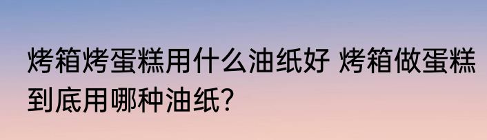 烤箱烤蛋糕用什么油纸好 烤箱做蛋糕到底用哪种油纸？
