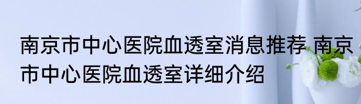 南京市中心医院血透室消息推荐 南京市中心医院血透室详细介绍