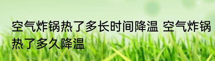 空气炸锅热了多长时间降温 空气炸锅热了多久降温