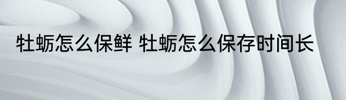 牡蛎怎么保鲜 牡蛎怎么保存时间长