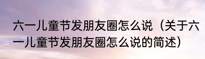 六一儿童节发朋友圈怎么说（关于六一儿童节发朋友圈怎么说的简述）