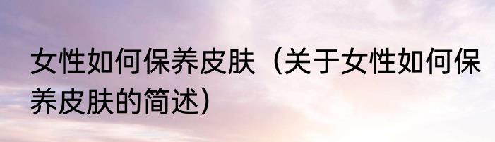 女性如何保养皮肤（关于女性如何保养皮肤的简述）