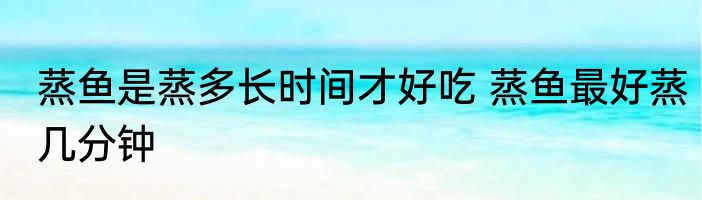 蒸鱼是蒸多长时间才好吃 蒸鱼最好蒸几分钟