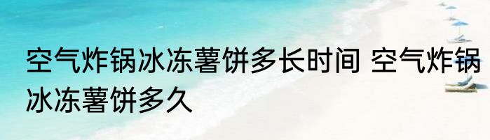 空气炸锅冰冻薯饼多长时间 空气炸锅冰冻薯饼多久