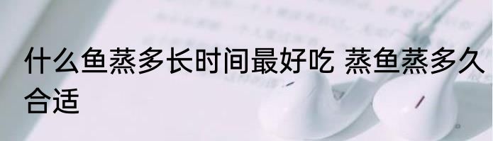 什么鱼蒸多长时间最好吃 蒸鱼蒸多久合适