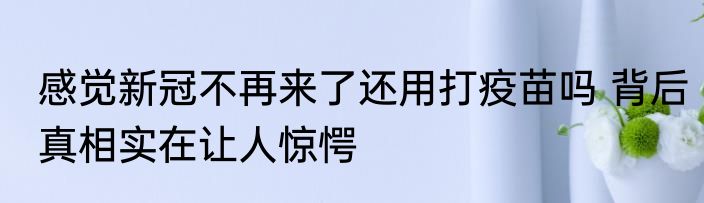 感觉新冠不再来了还用打疫苗吗 背后真相实在让人惊愕