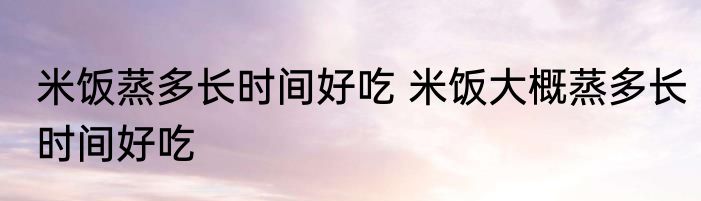 米饭蒸多长时间好吃 米饭大概蒸多长时间好吃