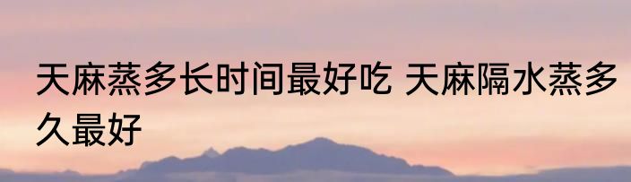 天麻蒸多长时间最好吃 天麻隔水蒸多久最好