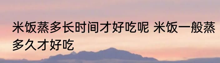 米饭蒸多长时间才好吃呢 米饭一般蒸多久才好吃