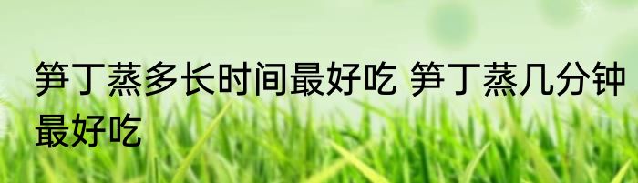 笋丁蒸多长时间最好吃 笋丁蒸几分钟最好吃