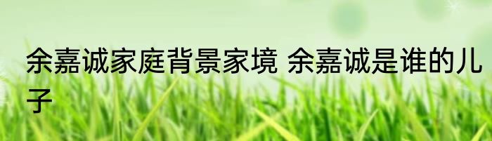 余嘉诚家庭背景家境 余嘉诚是谁的儿子