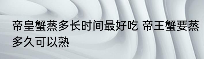 帝皇蟹蒸多长时间最好吃 帝王蟹要蒸多久可以熟