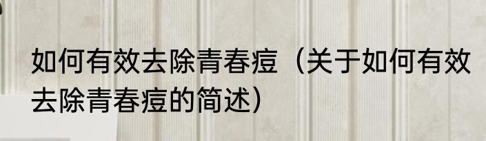 如何有效去除青春痘（关于如何有效去除青春痘的简述）