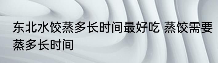 东北水饺蒸多长时间最好吃 蒸饺需要蒸多长时间