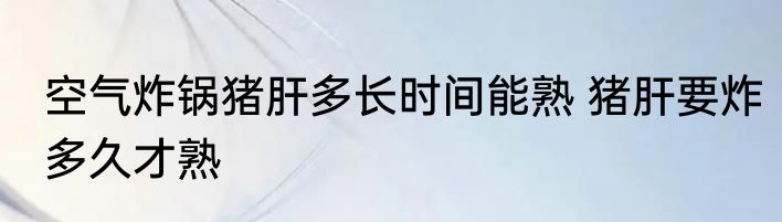 空气炸锅猪肝多长时间能熟 猪肝要炸多久才熟