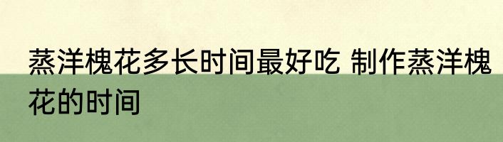蒸洋槐花多长时间最好吃 制作蒸洋槐花的时间