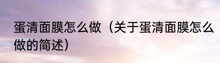 蛋清面膜怎么做（关于蛋清面膜怎么做的简述）