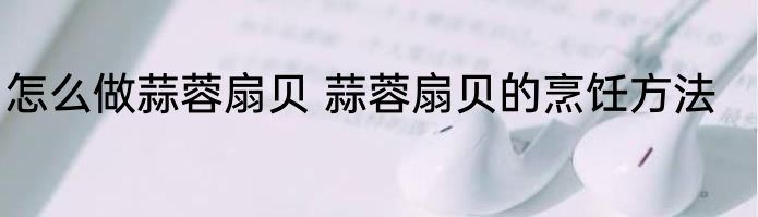 怎么做蒜蓉扇贝 蒜蓉扇贝的烹饪方法