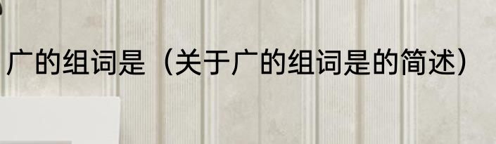 广的组词是（关于广的组词是的简述）