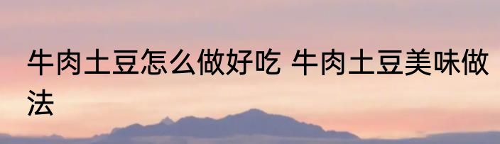 牛肉土豆怎么做好吃 牛肉土豆美味做法