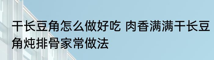 干长豆角怎么做好吃 肉香满满干长豆角炖排骨家常做法