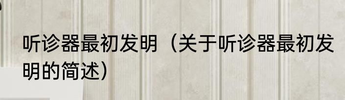 听诊器最初发明（关于听诊器最初发明的简述）