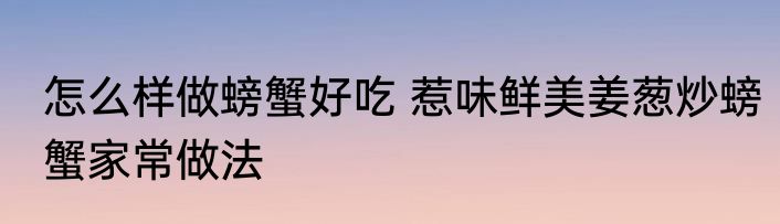 怎么样做螃蟹好吃 惹味鲜美姜葱炒螃蟹家常做法