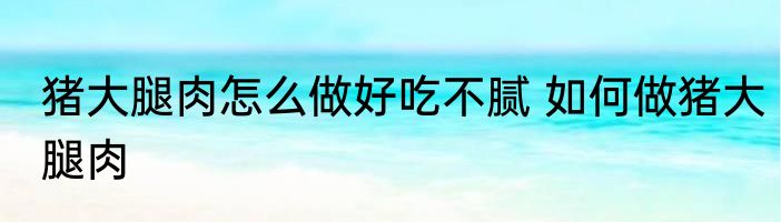 猪大腿肉怎么做好吃不腻 如何做猪大腿肉