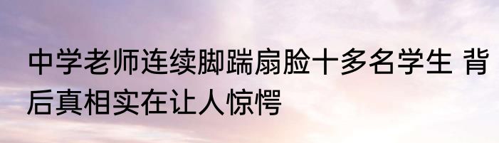 中学老师连续脚踹扇脸十多名学生 背后真相实在让人惊愕