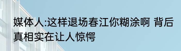 媒体人:这样退场春江你糊涂啊 背后真相实在让人惊愕