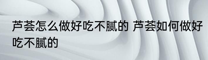 芦荟怎么做好吃不腻的 芦荟如何做好吃不腻的