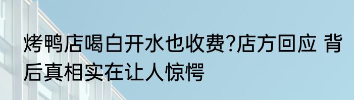烤鸭店喝白开水也收费?店方回应 背后真相实在让人惊愕