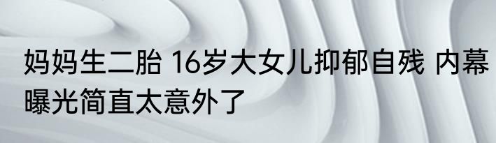 妈妈生二胎 16岁大女儿抑郁自残 内幕曝光简直太意外了