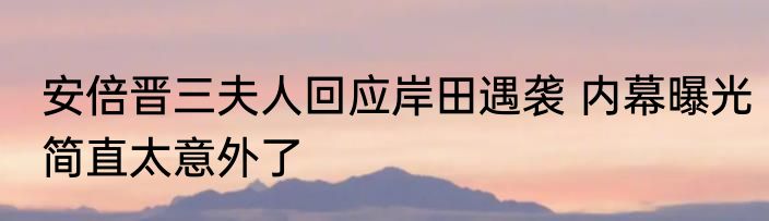 安倍晋三夫人回应岸田遇袭 内幕曝光简直太意外了