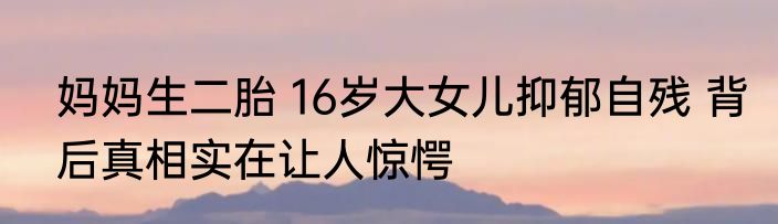 妈妈生二胎 16岁大女儿抑郁自残 背后真相实在让人惊愕