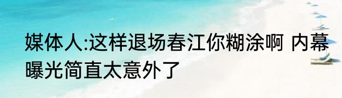 媒体人:这样退场春江你糊涂啊 内幕曝光简直太意外了