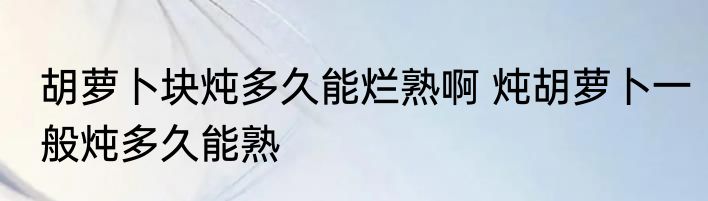 胡萝卜块炖多久能烂熟啊 炖胡萝卜一般炖多久能熟