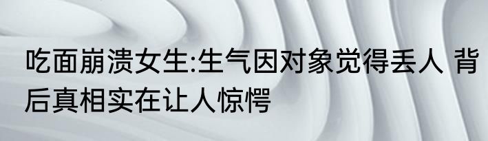 吃面崩溃女生:生气因对象觉得丢人 背后真相实在让人惊愕
