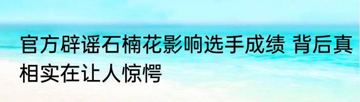 官方辟谣石楠花影响选手成绩 背后真相实在让人惊愕