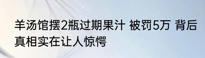羊汤馆摆2瓶过期果汁 被罚5万 背后真相实在让人惊愕